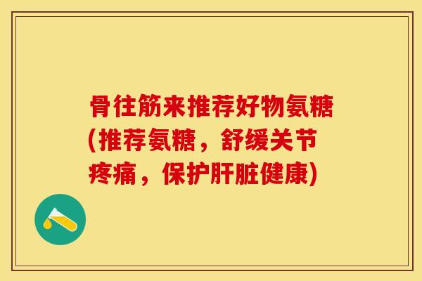 骨往筋来推荐好物氨糖(推荐氨糖，舒缓关节疼痛，保护肝脏健康)