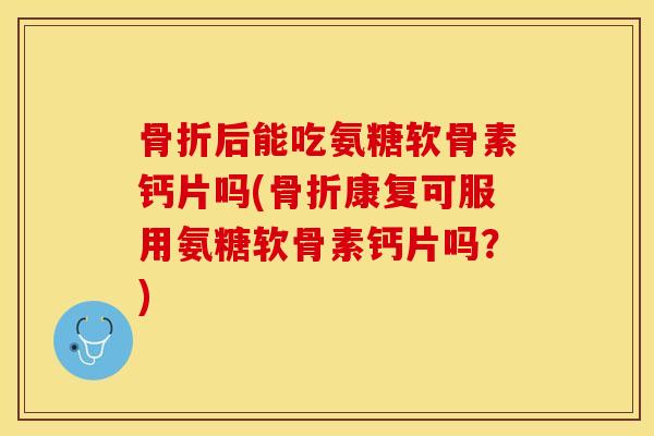 骨折后能吃氨糖软骨素钙片吗(骨折康复可服用氨糖软骨素钙片吗？)