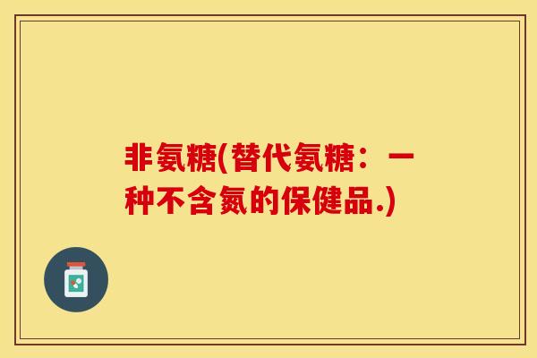 非氨糖(替代氨糖：一种不含氮的保健品.)