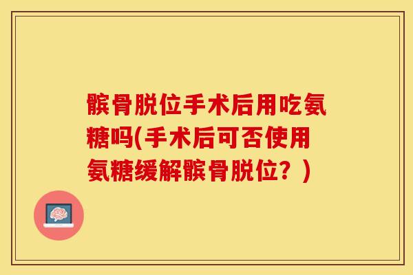 髌骨脱位手术后用吃氨糖吗(手术后可否使用氨糖缓解髌骨脱位?) 髌骨脱位手术后用吃氨糖吗(手术后可否使用氨糖缓解髌骨脱位?)