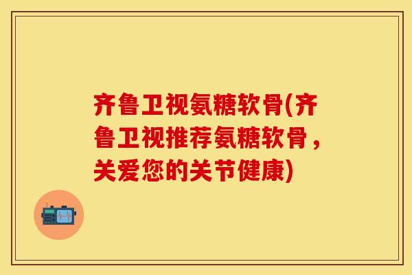 齐鲁卫视氨糖软骨(齐鲁卫视推荐氨糖软骨，关爱您的关节健康)