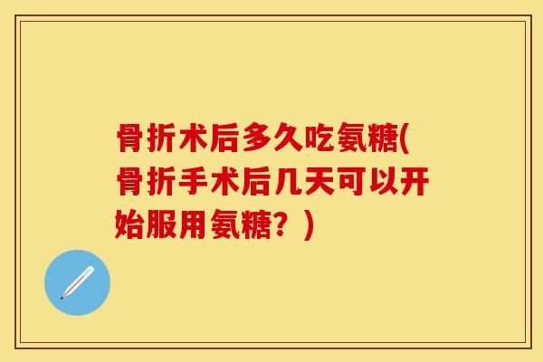 骨折术后多久吃氨糖(骨折手术后几天可以开始服用氨糖？)
