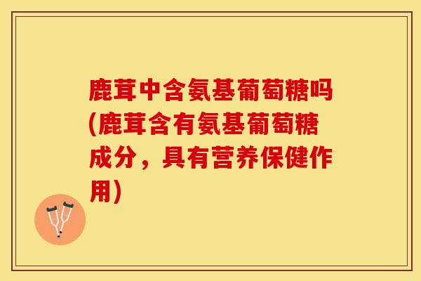 鹿茸中含氨基葡萄糖吗(鹿茸含有氨基葡萄糖成分,具有营养保健作用) 鹿茸中含氨基葡萄糖吗(鹿茸含有氨基葡萄糖成分,具有营养保健作用)