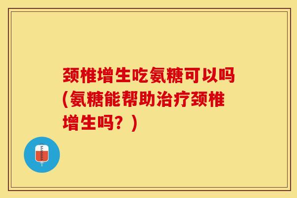 颈椎增生吃氨糖可以吗(氨糖能帮助治疗颈椎增生吗？)