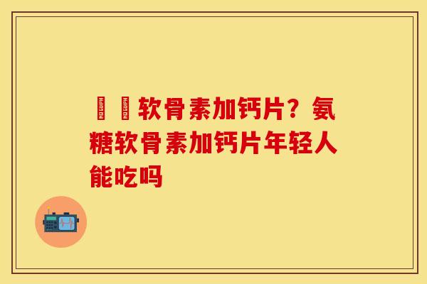 氣糛软骨素加钙片？氨糖软骨素加钙片年轻人能吃吗