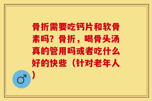 骨折需要吃钙片和软骨素吗？骨折，喝骨头汤真的管用吗或者吃什么好的快些（针对老年人）