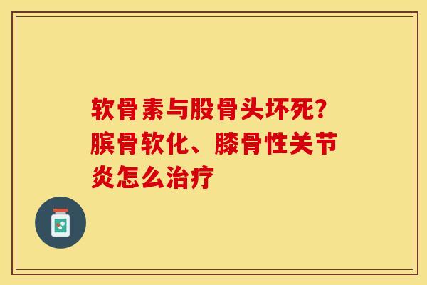 软骨素与股骨头坏死？膑骨软化、膝骨性关节炎怎么治疗