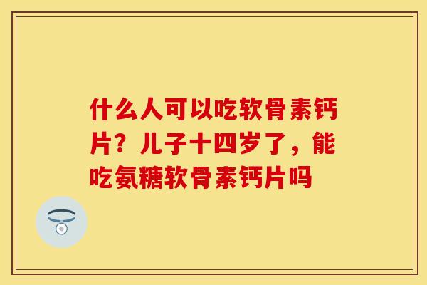 什么人可以吃软骨素钙片？儿子十四岁了，能吃氨糖软骨素钙片吗