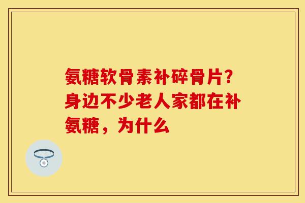氨糖软骨素补碎骨片?身边不少老人家都在补氨糖,为什么 氨糖软骨素补碎骨片?身边不少老人家都在补氨糖,为什么