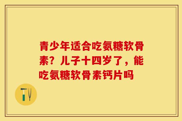 青少年适合吃氨糖软骨素？儿子十四岁了，能吃氨糖软骨素钙片吗