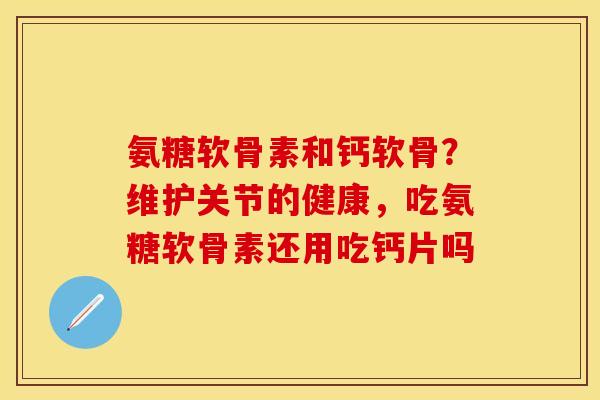 氨糖软骨素和钙软骨？维护关节的健康，吃氨糖软骨素还用吃钙片吗