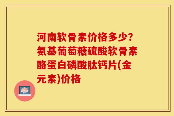 河南软骨素价格多少？氨基葡萄糖硫酸软骨素酪蛋白磷酸肽钙片(金元素)价格