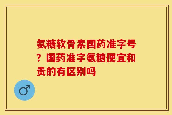 氨糖软骨素国药准字号?国药准字氨糖便宜和贵的有区别吗 氨糖软骨素国药准字号?国药准字氨糖便宜和贵的有区别吗