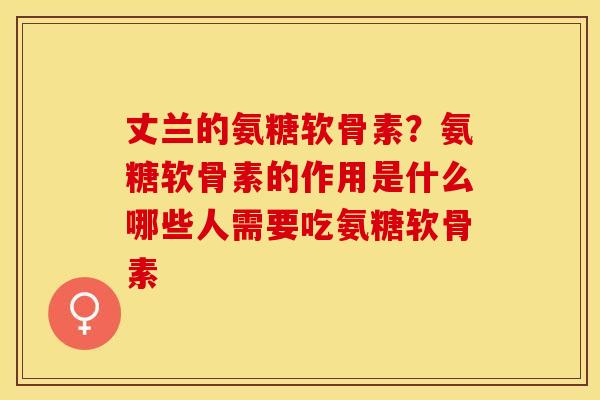 丈兰的氨糖软骨素？氨糖软骨素的作用是什么哪些人需要吃氨糖软骨素