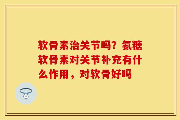 软骨素治关节吗？氨糖软骨素对关节补充有什么作用，对软骨好吗