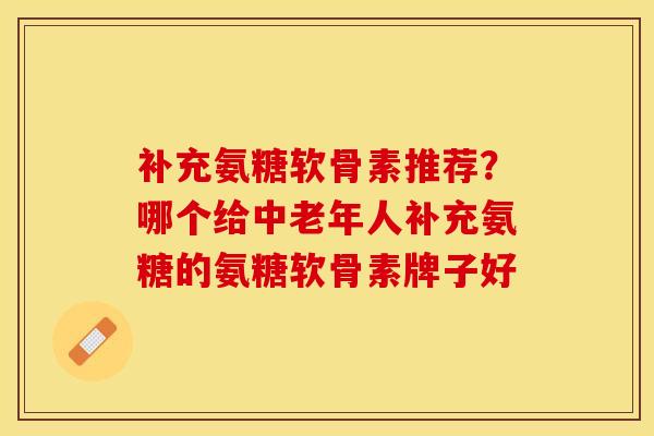 补充氨糖软骨素推荐？哪个给中老年人补充氨糖的氨糖软骨素牌子好