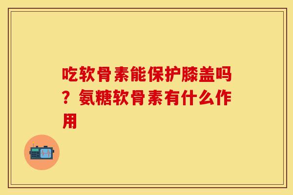 吃软骨素能保护膝盖吗？氨糖软骨素有什么作用