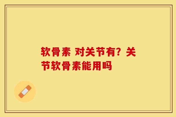 软骨素 对关节有？关节软骨素能用吗