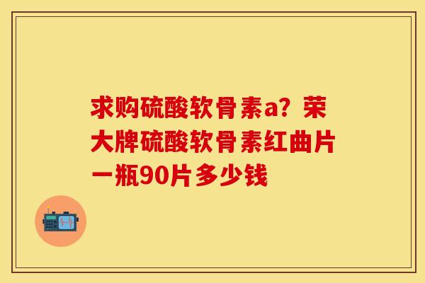 求购硫酸软骨素a?荣大牌硫酸软骨素红曲片一瓶90片多少钱 求购硫酸软骨素a?荣大牌硫酸软骨素红曲片一瓶90片多少钱