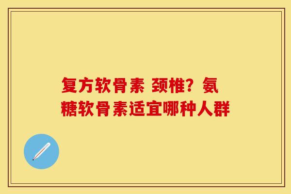 复方软骨素 颈椎？氨糖软骨素适宜哪种人群