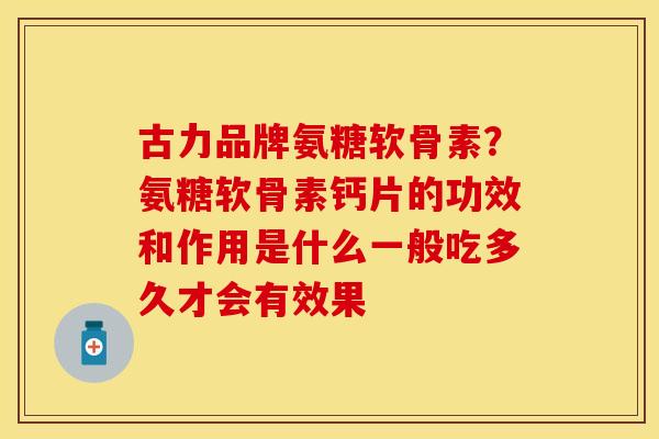 古力品牌氨糖软骨素？氨糖软骨素钙片的功效和作用是什么一般吃多久才会有效果