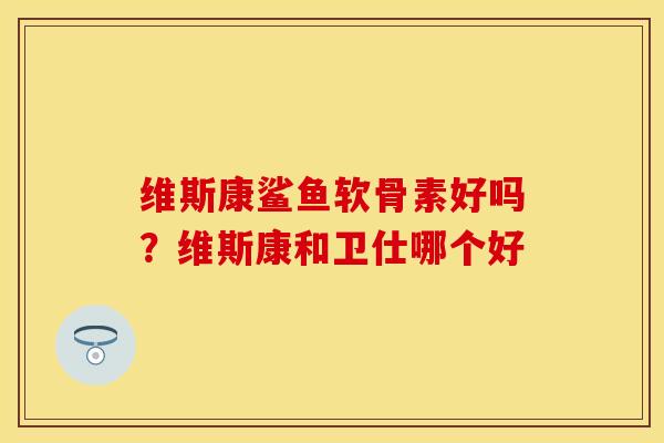 维斯康鲨鱼软骨素好吗？维斯康和卫仕哪个好