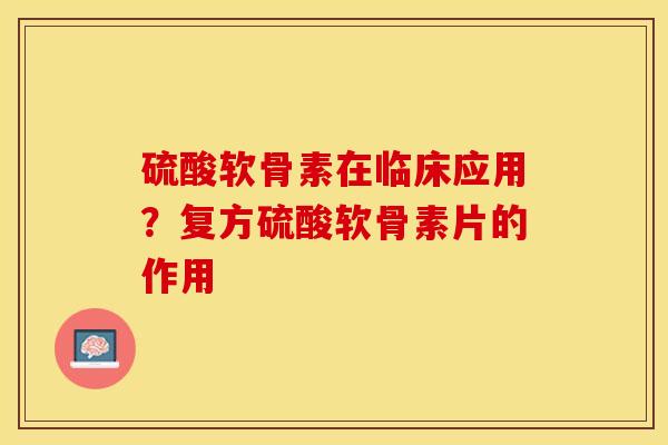 硫酸软骨素在临床应用？复方硫酸软骨素片的作用