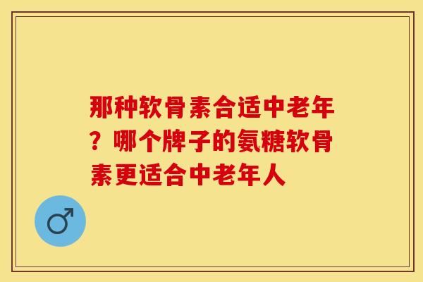 那种软骨素合适中老年?哪个牌子的氨糖软骨素更适合中老年人 那种软骨素合适中老年?哪个牌子的氨糖软骨素更适合中老年人