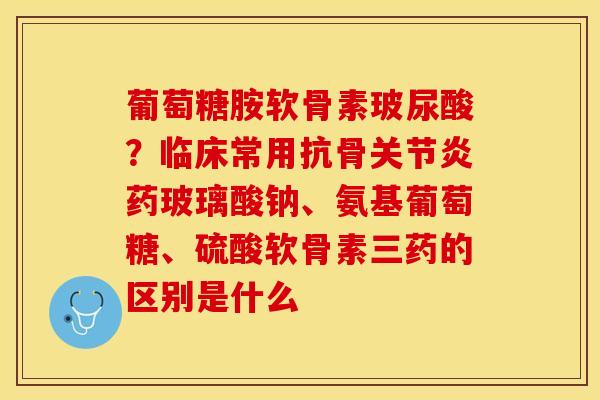 葡萄糖胺软骨素玻尿酸?临床常用抗骨药玻璃酸钠、氨基葡萄糖、硫酸软骨素三药的区别是什么 葡萄糖胺软骨素玻尿酸?临床常用抗骨药玻璃酸钠、氨基葡萄糖、硫酸软骨素三药的区别是什么