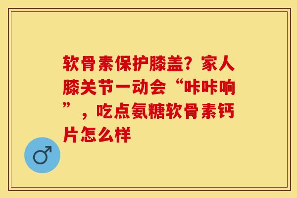 软骨素保护膝盖？家人膝关节一动会“咔咔响”，吃点氨糖软骨素钙片怎么样