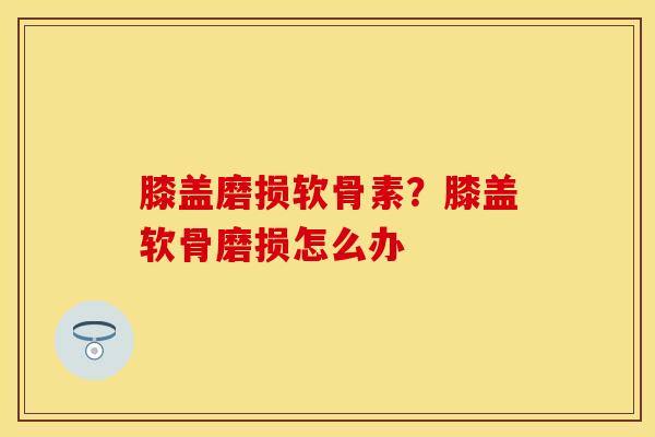 膝盖磨损软骨素？膝盖软骨磨损怎么办