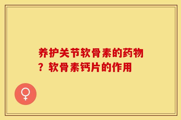 养护关节软骨素的药物？软骨素钙片的作用
