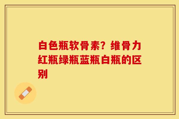 白色瓶软骨素？维骨力红瓶绿瓶蓝瓶白瓶的区别