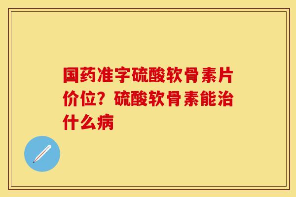 国药准字硫酸软骨素片价位？硫酸软骨素能治什么病