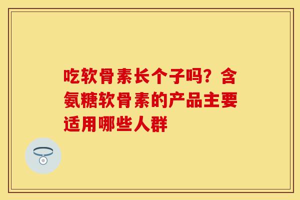 吃软骨素长个子吗?含氨糖软骨素的产品主要适用哪些人群 吃软骨素长个子吗?含氨糖软骨素的产品主要适用哪些人群