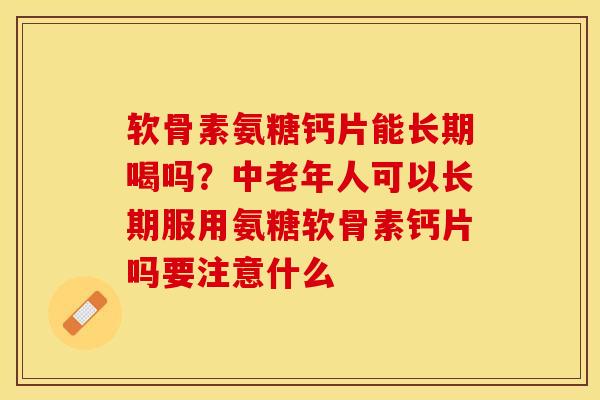 软骨素氨糖钙片能长期喝吗？中老年人可以长期服用氨糖软骨素钙片吗要注意什么