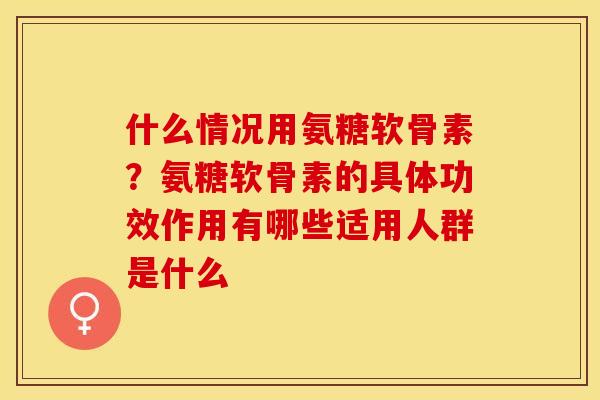 什么情况用氨糖软骨素？氨糖软骨素的具体功效作用有哪些适用人群是什么