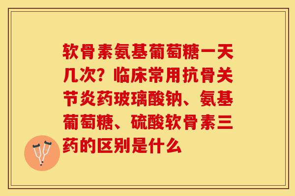 软骨素氨基葡萄糖一天几次？临床常用抗骨关节炎药玻璃酸钠、氨基葡萄糖、硫酸软骨素三药的区别是什么
