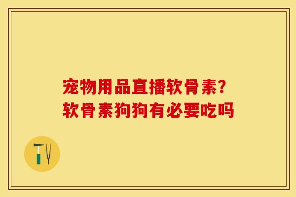 宠物用品直播软骨素？软骨素狗狗有必要吃吗