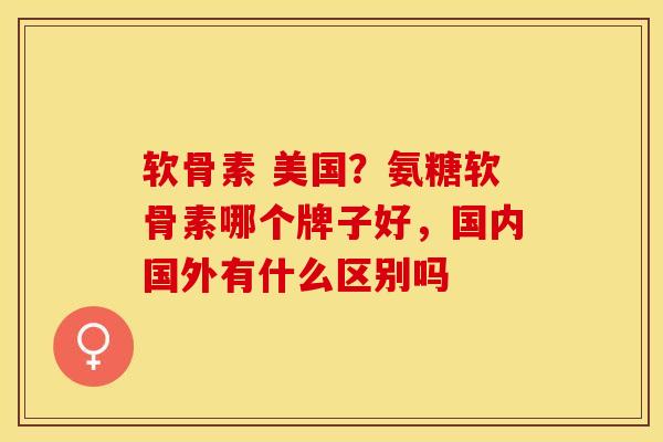 软骨素 美国？氨糖软骨素哪个牌子好，国内国外有什么区别吗