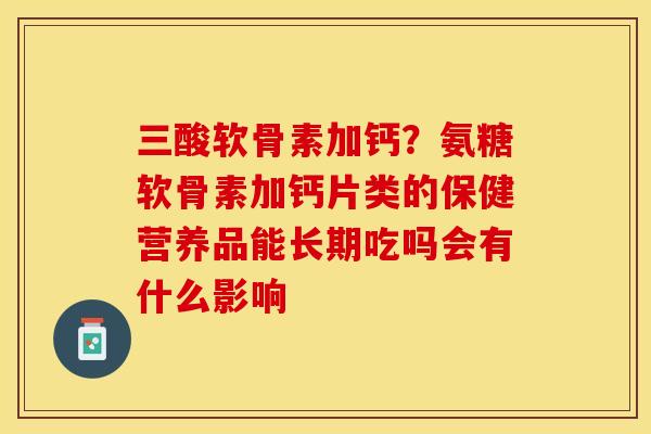 三酸软骨素加钙？氨糖软骨素加钙片类的保健营养品能长期吃吗会有什么影响