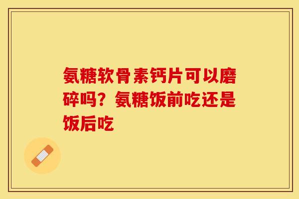 氨糖软骨素钙片可以磨碎吗？氨糖饭前吃还是饭后吃