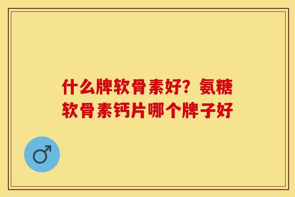 什么牌软骨素好?氨糖软骨素钙片哪个牌子好 什么牌软骨素好?氨糖软骨素钙片哪个牌子好