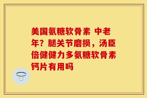 美国氨糖软骨素 中老年?腿关节磨损,汤臣倍健健力多氨糖软骨素钙片有用吗 美国氨糖软骨素 中老年?腿关节磨损,汤臣倍健健力多氨糖软骨素钙片有用吗