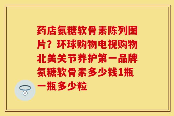 药店氨糖软骨素陈列图片？环球购物电视购物北美关节养护第一品牌氨糖软骨素多少钱1瓶一瓶多少粒