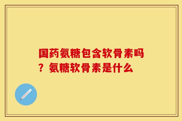 国药氨糖包含软骨素吗？氨糖软骨素是什么