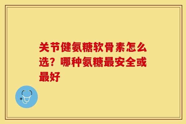 关节健氨糖软骨素怎么选？哪种氨糖最安全或最好
