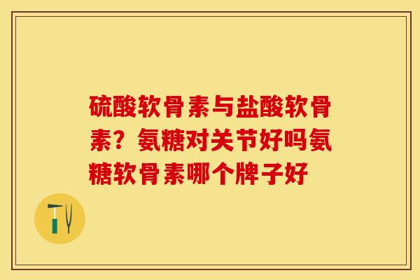 硫酸软骨素与盐酸软骨素？氨糖对关节好吗氨糖软骨素哪个牌子好