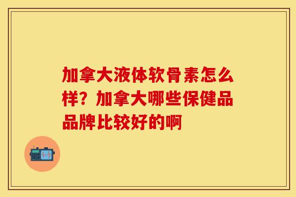 加拿大液体软骨素怎么样？加拿大哪些保健品品牌比较好的啊