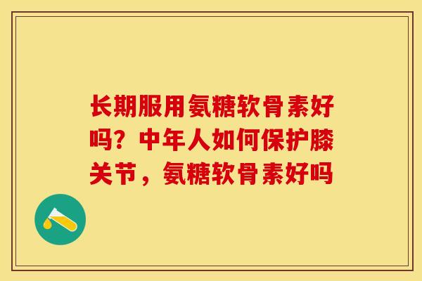 长期服用氨糖软骨素好吗？中年人如何保护膝关节，氨糖软骨素好吗